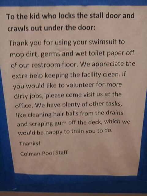 To the kid who locks the stall door and crawls out under the door: Thank you for using your swimsuit to mop dirt, germs, and wet toilet paper off of our restroom floor. We appreciate the extra help keeping the facility clean. If you would like to volunteer for more dirty jobs, please come visit us at the office. We have plenty of other tasks, like cleaning hair balls from the drains and scraping gum off the deck, which we would be happy to train you to do. Thanks! Colman Pool Staff To the kid who locks the stall door and crawls out under the door: Thank you for using your swimsuit to mop dirt, germs, and wet toilet paper off of our restroom floor. We appreciate the extra help keeping the facility clean. If you would like to volunteer for more dirty jobs, please come visit us at the office. We have plenty of other tasks, like cleaning hair balls from the drains and scraping gum off the deck, which we would be happy to train you to do. Thanks! Colman Pool Staff